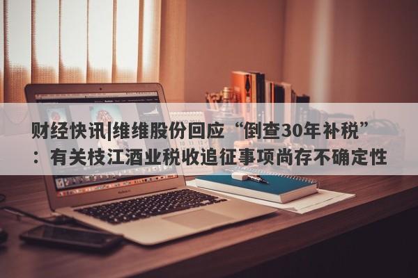 财经快讯|维维股份回应“倒查30年补税”：有关枝江酒业税收追征事项尚存不确定性-第1张图片-要懂汇圈网