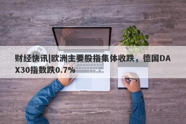 财经快讯|欧洲主要股指集体收跌，德国DAX30指数跌0.7%-第1张图片-要懂汇圈网