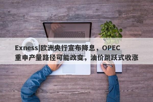 Exness|欧洲央行宣布降息，OPEC重申产量路径可能改变，油价跳跃式收涨-第1张图片-要懂汇圈网