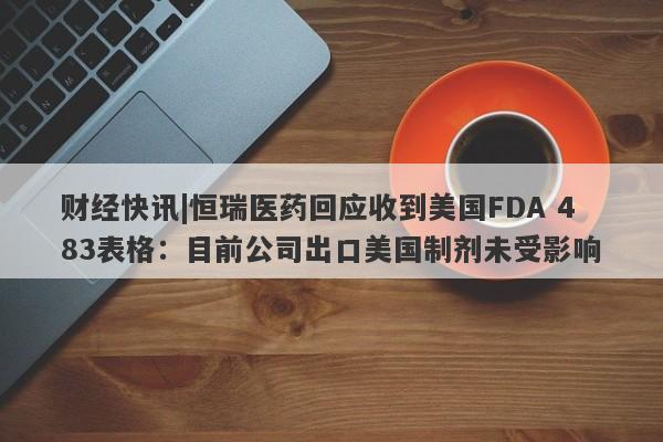 财经快讯|恒瑞医药回应收到美国FDA 483表格：目前公司出口美国制剂未受影响-第1张图片-要懂汇圈网