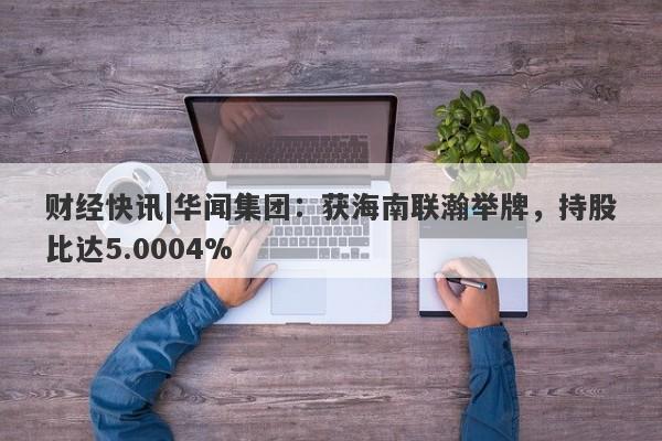 财经快讯|华闻集团：获海南联瀚举牌，持股比达5.0004%-第1张图片-要懂汇圈网