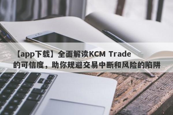 【app下载】全面解读KCM Trade的可信度，助你规避交易中断和风险的陷阱-第1张图片-要懂汇圈网