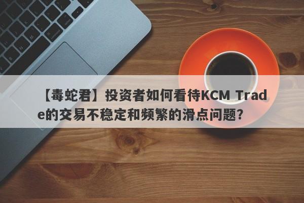 【毒蛇君】投资者如何看待KCM Trade的交易不稳定和频繁的滑点问题？-第1张图片-要懂汇圈网