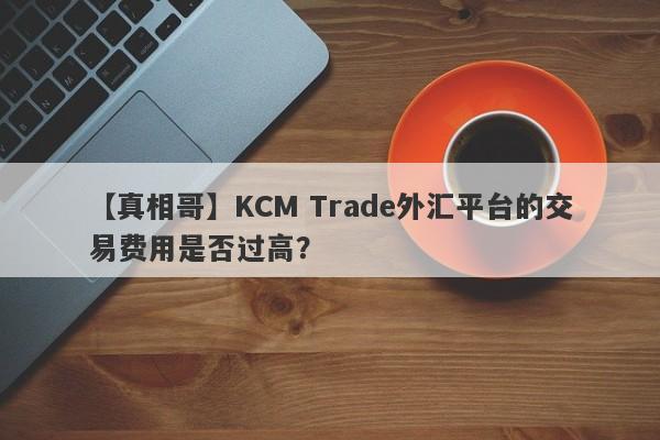 【真相哥】KCM Trade外汇平台的交易费用是否过高？-第1张图片-要懂汇圈网