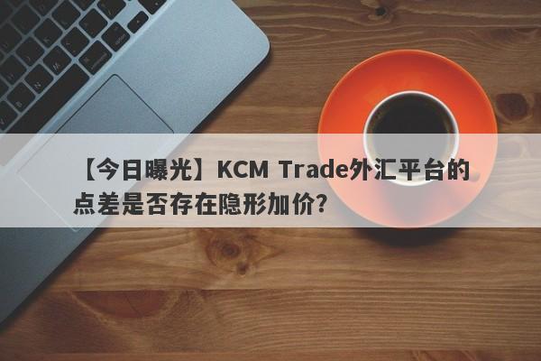 【今日曝光】KCM Trade外汇平台的点差是否存在隐形加价？-第1张图片-要懂汇圈网