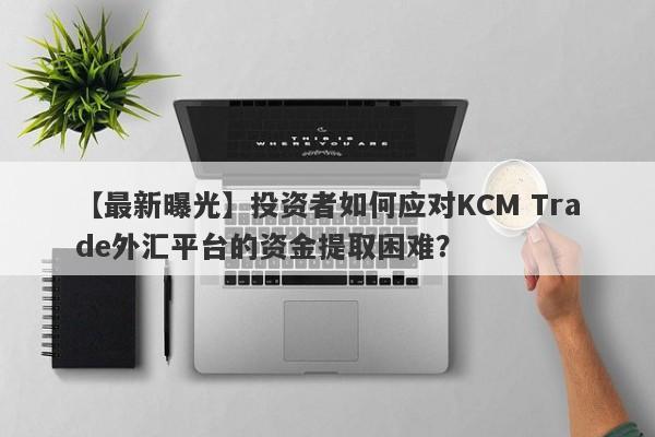 【最新曝光】投资者如何应对KCM Trade外汇平台的资金提取困难？-第1张图片-要懂汇圈网