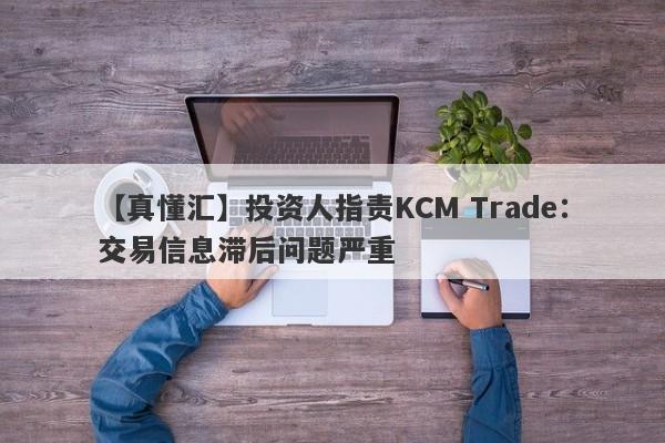 【真懂汇】投资人指责KCM Trade：交易信息滞后问题严重-第1张图片-要懂汇圈网