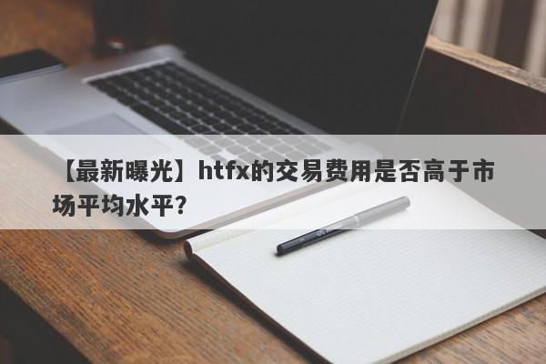 【最新曝光】htfx的交易费用是否高于市场平均水平？-第1张图片-要懂汇圈网