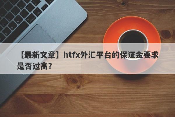 【最新文章】htfx外汇平台的保证金要求是否过高？-第1张图片-要懂汇圈网