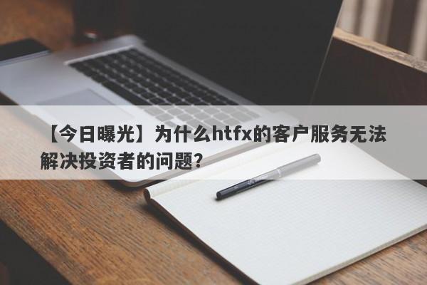 【今日曝光】为什么htfx的客户服务无法解决投资者的问题？-第1张图片-要懂汇圈网