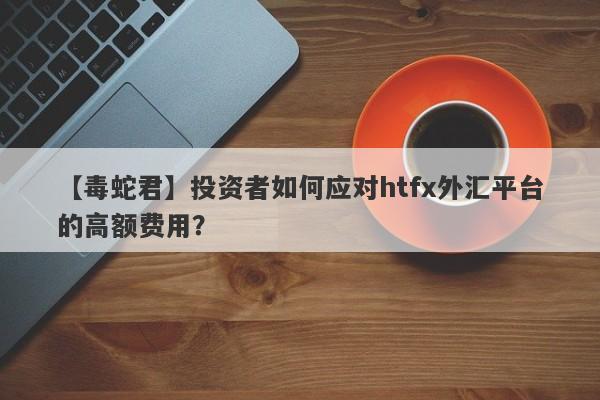 【毒蛇君】投资者如何应对htfx外汇平台的高额费用？-第1张图片-要懂汇圈网