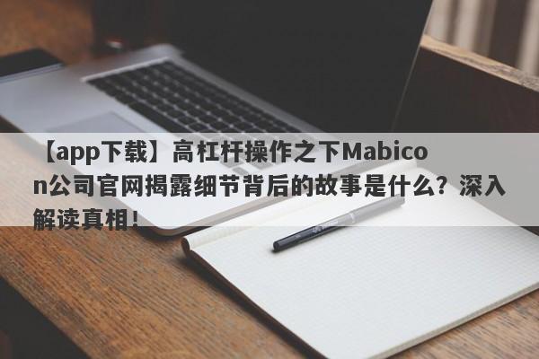 【app下载】高杠杆操作之下Mabicon公司官网揭露细节背后的故事是什么？深入解读真相！-第1张图片-要懂汇圈网