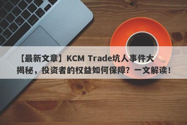 【最新文章】KCM Trade坑人事件大揭秘，投资者的权益如何保障？一文解读！-第1张图片-要懂汇圈网