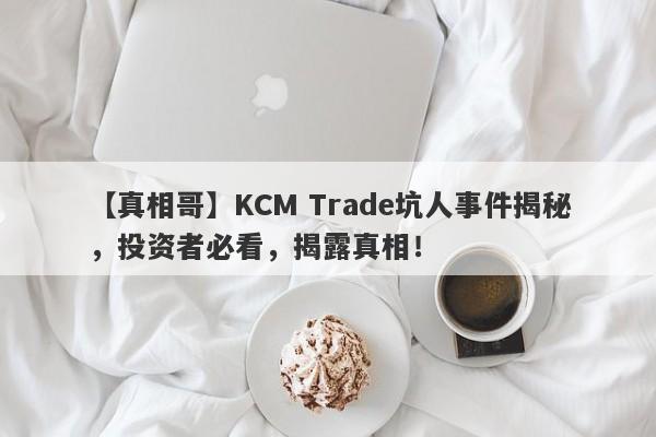 【真相哥】KCM Trade坑人事件揭秘，投资者必看，揭露真相！-第1张图片-要懂汇圈网