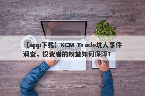 【app下载】KCM Trade坑人事件调查，投资者的权益如何保障？-第1张图片-要懂汇圈网