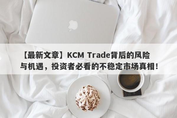 【最新文章】KCM Trade背后的风险与机遇，投资者必看的不稳定市场真相！-第1张图片-要懂汇圈网