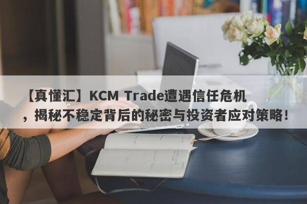 【真懂汇】KCM Trade遭遇信任危机，揭秘不稳定背后的秘密与投资者应对策略！-第1张图片-要懂汇圈网