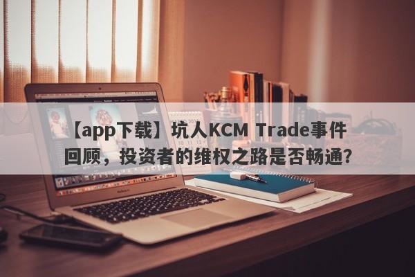 【app下载】坑人KCM Trade事件回顾，投资者的维权之路是否畅通？-第1张图片-要懂汇圈网