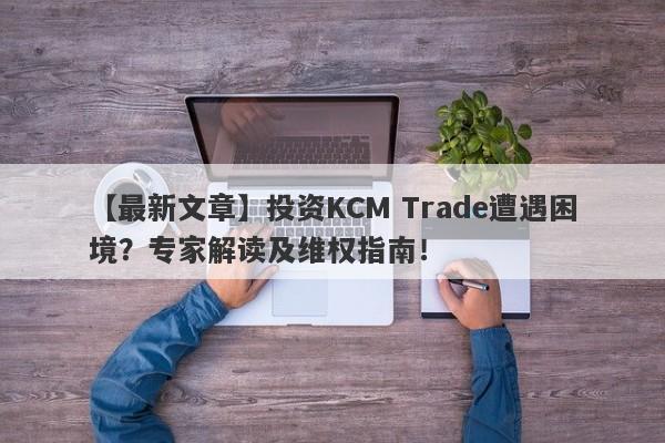 【最新文章】投资KCM Trade遭遇困境？专家解读及维权指南！-第1张图片-要懂汇圈网