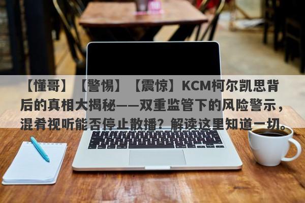 【懂哥】【警惕】【震惊】KCM柯尔凯思背后的真相大揭秘——双重监管下的风险警示，混肴视听能否停止散播？解读这里知道一切。-第1张图片-要懂汇圈网