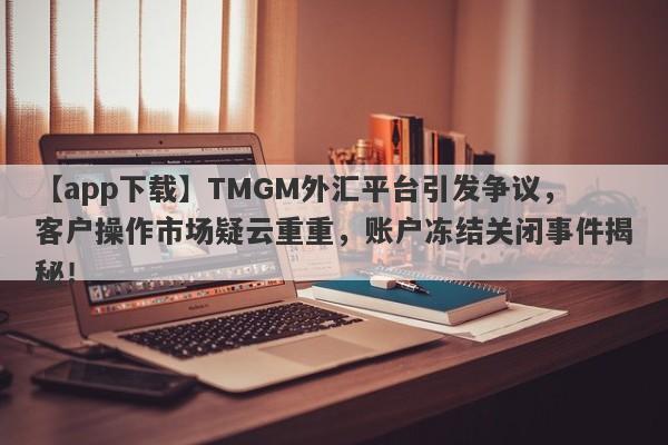 【app下载】TMGM外汇平台引发争议，客户操作市场疑云重重，账户冻结关闭事件揭秘！-第1张图片-要懂汇圈网