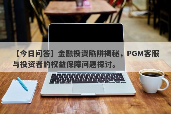 【今日问答】金融投资陷阱揭秘，PGM客服与投资者的权益保障问题探讨。-第1张图片-要懂汇圈网