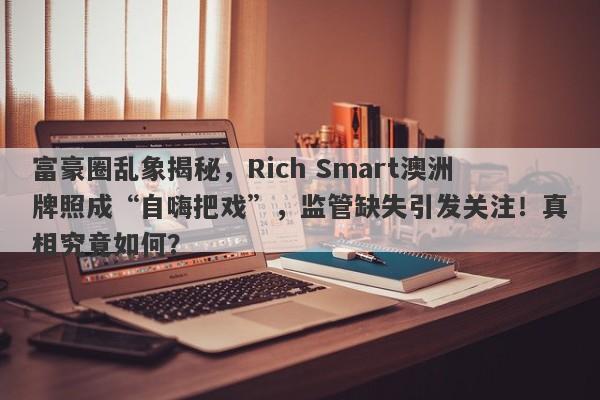 富豪圈乱象揭秘，Rich Smart澳洲牌照成“自嗨把戏”，监管缺失引发关注！真相究竟如何？-第1张图片-要懂汇圈网