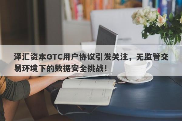 泽汇资本GTC用户协议引发关注，无监管交易环境下的数据安全挑战！-第1张图片-要懂汇圈网