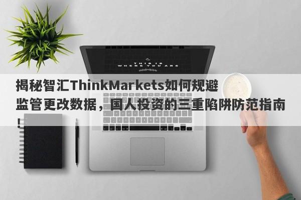 揭秘智汇ThinkMarkets如何规避监管更改数据，国人投资的三重陷阱防范指南！-第1张图片-要懂汇圈网