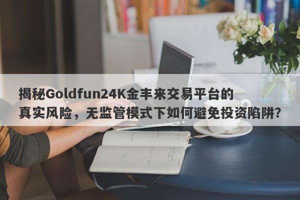 揭秘Goldfun24K金丰来交易平台的真实风险，无监管模式下如何避免投资陷阱？-第1张图片-要懂汇圈网