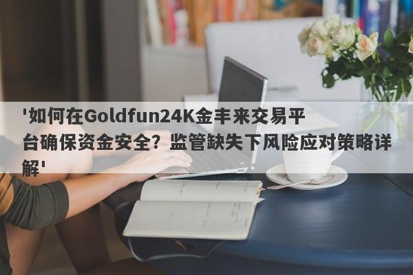 '如何在Goldfun24K金丰来交易平台确保资金安全？监管缺失下风险应对策略详解'-第1张图片-要懂汇圈网