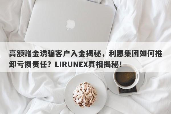 高额赠金诱骗客户入金揭秘，利惠集团如何推卸亏损责任？LIRUNEX真相揭秘！-第1张图片-要懂汇圈网