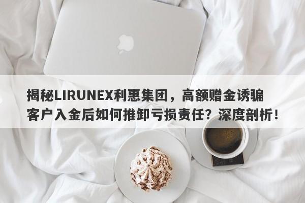 揭秘LIRUNEX利惠集团，高额赠金诱骗客户入金后如何推卸亏损责任？深度剖析！-第1张图片-要懂汇圈网