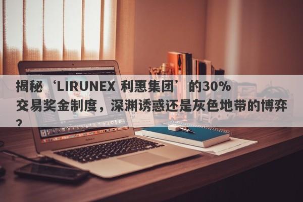 揭秘‘LIRUNEX 利惠集团’的30%交易奖金制度，深渊诱惑还是灰色地带的博弈？-第1张图片-要懂汇圈网