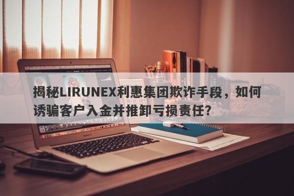 揭秘LIRUNEX利惠集团欺诈手段，如何诱骗客户入金并推卸亏损责任？-第1张图片-要懂汇圈网