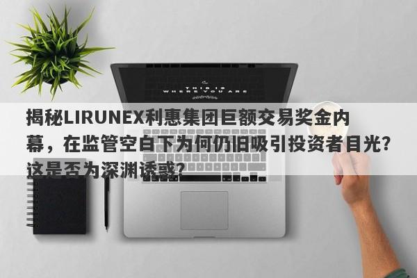 揭秘LIRUNEX利惠集团巨额交易奖金内幕，在监管空白下为何仍旧吸引投资者目光？这是否为深渊诱惑？-第1张图片-要懂汇圈网