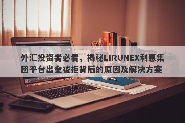 外汇投资者必看，揭秘LIRUNEX利惠集团平台出金被拒背后的原因及解决方案-第1张图片-要懂汇圈网