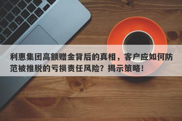 利惠集团高额赠金背后的真相，客户应如何防范被推脱的亏损责任风险？揭示策略！-第1张图片-要懂汇圈网