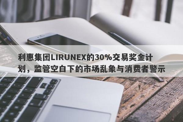 利惠集团LIRUNEX的30%交易奖金计划，监管空白下的市场乱象与消费者警示-第1张图片-要懂汇圈网