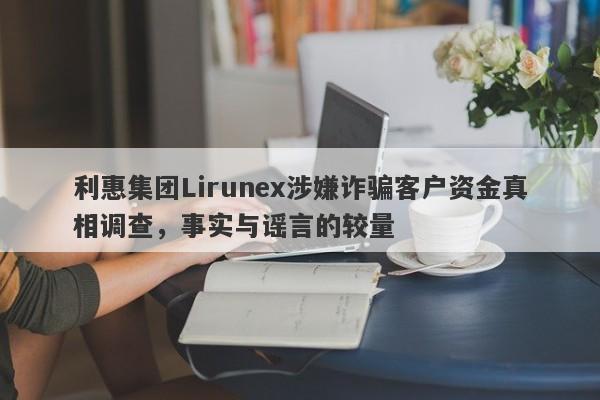 利惠集团Lirunex涉嫌诈骗客户资金真相调查，事实与谣言的较量-第1张图片-要懂汇圈网