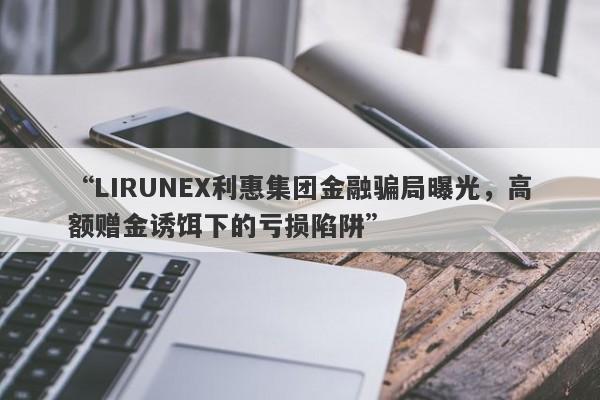 “LIRUNEX利惠集团金融骗局曝光，高额赠金诱饵下的亏损陷阱”-第1张图片-要懂汇圈网