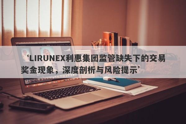 ‘LIRUNEX利惠集团监管缺失下的交易奖金现象，深度剖析与风险提示’-第1张图片-要懂汇圈网