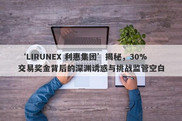 ‘LIRUNEX 利惠集团’揭秘，30%交易奖金背后的深渊诱惑与挑战监管空白-第1张图片-要懂汇圈网