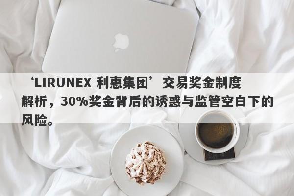 ‘LIRUNEX 利惠集团’交易奖金制度解析，30%奖金背后的诱惑与监管空白下的风险。-第1张图片-要懂汇圈网