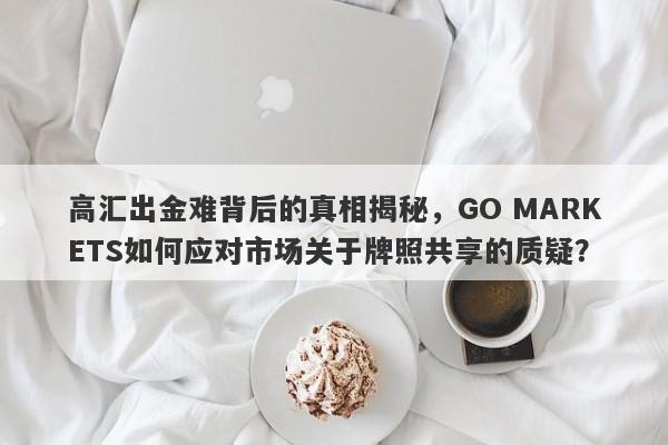 高汇出金难背后的真相揭秘，GO MARKETS如何应对市场关于牌照共享的质疑？-第1张图片-要懂汇圈网