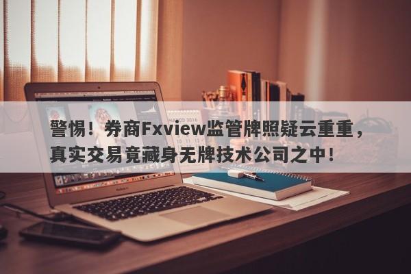 警惕！券商Fxview监管牌照疑云重重，真实交易竟藏身无牌技术公司之中！-第1张图片-要懂汇圈网