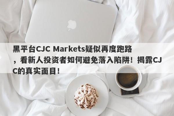 黑平台CJC Markets疑似再度跑路，看新人投资者如何避免落入陷阱！揭露CJC的真实面目！-第1张图片-要懂汇圈网