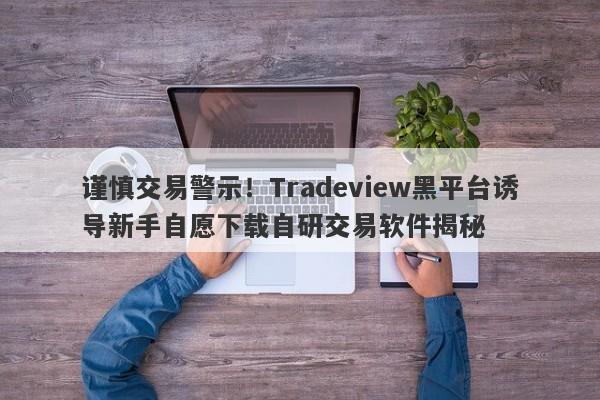 谨慎交易警示！Tradeview黑平台诱导新手自愿下载自研交易软件揭秘-第1张图片-要懂汇圈网