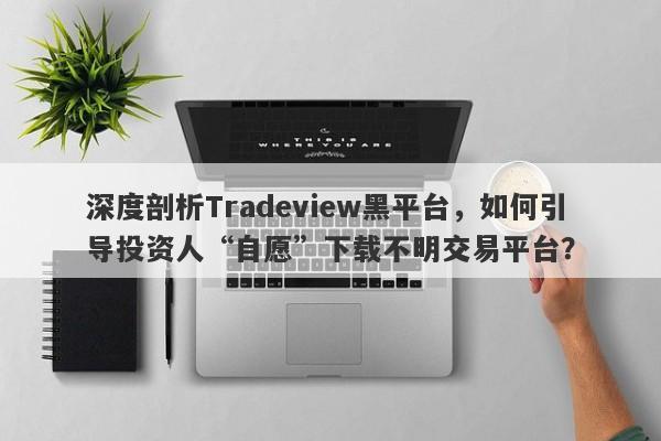 深度剖析Tradeview黑平台，如何引导投资人“自愿”下载不明交易平台？-第1张图片-要懂汇圈网