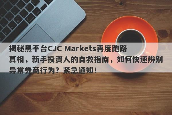 揭秘黑平台CJC Markets再度跑路真相，新手投资人的自救指南，如何快速辨别异常券商行为？紧急通知！-第1张图片-要懂汇圈网